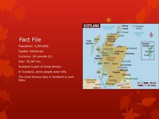 Fact File
Population: 5,254,800.
Capital: Edinburgh.
Currency: UK pounds (£).
Size: 78,387 km .
Scotland is part of Great Britain.
In Scotland, some people wear kilts.
The most famous lake in Scotland is Loch
Ness.

 