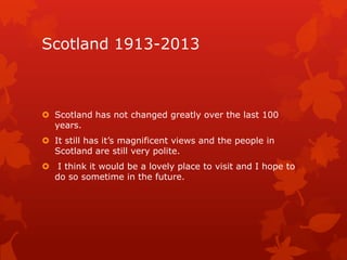 Scotland 1913-2013

 Scotland has not changed greatly over the last 100
years.
 It still has it’s magnificent views and the people in
Scotland are still very polite.

 I think it would be a lovely place to visit and I hope to
do so sometime in the future.

 