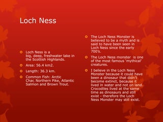 Loch Ness

 Loch Ness is a
big, deep, freshwater lake in
the Scottish Highlands.
 Area: 56.4 km2.
 Length: 36.3 km.
 Common Fish: Arctic
Char, Northern Pike, Atlantic
Salmon and Brown Trout.

 The Loch Ness Monster is
believed to be a myth and is
said to have been seen in
Loch Ness since the early
700’s.
 The Loch Ness monster is one
of the most famous ‘mythical’
creatures.
 I believe in the Loch Ness
Monster because it could have
been a dinosaur that didn’t
become extinct, because it
lived in water and not on land.
Crocodiles lived at the same
time as dinosaurs and still
exist - therefore the Loch
Ness Monster may still exist.

 