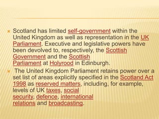 



Scotland has limited self-government within the
United Kingdom as well as representation in the UK
Parliament. Executive and legislative powers have
been devolved to, respectively, the Scottish
Government and the Scottish
Parliament at Holyrood in Edinburgh.
The United Kingdom Parliament retains power over a
set list of areas explicitly specified in the Scotland Act
1998 as reserved matters, including, for example,
levels of UK taxes, social
security, defence, international
relations and broadcasting.

 