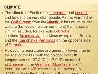 CLIMATE




The climate of Scotland is temperate and oceanic,
and tends to be very changeable. As it is warmed by
the Gulf Stream from theAtlantic, it has much milder
winters (but cooler, wetter summers) than areas on
similar latitudes, for example Labrador,
southernScandinavia, the Moscow region in Russia,
and the Kamchatka Peninsula on the opposite side
of Eurasia.
However, temperatures are generally lower than in
the rest of the UK, with the coldest ever UK
temperature of −27.2 °C (−17.0 °F) recorded
at Braemar in the Grampian Mountains, on 11
February 1895.[153] Winter maxima average 6

 