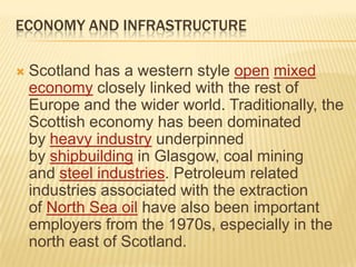 ECONOMY AND INFRASTRUCTURE


Scotland has a western style open mixed
economy closely linked with the rest of
Europe and the wider world. Traditionally, the
Scottish economy has been dominated
by heavy industry underpinned
by shipbuilding in Glasgow, coal mining
and steel industries. Petroleum related
industries associated with the extraction
of North Sea oil have also been important
employers from the 1970s, especially in the
north east of Scotland.

 