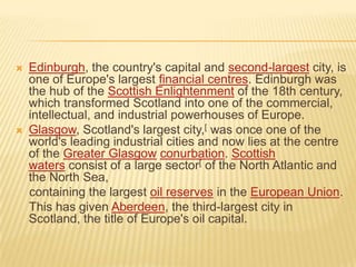 



Edinburgh, the country's capital and second-largest city, is
one of Europe's largest financial centres. Edinburgh was
the hub of the Scottish Enlightenment of the 18th century,
which transformed Scotland into one of the commercial,
intellectual, and industrial powerhouses of Europe.
Glasgow, Scotland's largest city,[ was once one of the
world's leading industrial cities and now lies at the centre
of the Greater Glasgow conurbation. Scottish
waters consist of a large sector[ of the North Atlantic and
the North Sea,
containing the largest oil reserves in the European Union.
This has given Aberdeen, the third-largest city in
Scotland, the title of Europe's oil capital.

 