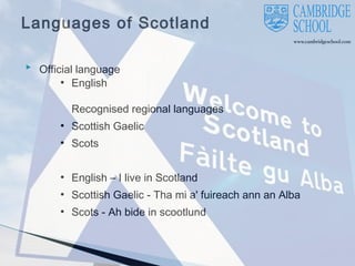 Languages of Scotland
 Official language
●

English

Recognised regional languages
●

Scottish Gaelic

●

Scots

●

English – I live in Scotland

●

Scottish Gaelic - Tha mi a' fuireach ann an Alba

●

Scots - Ah bide in scootlund

 