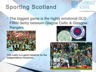 Sporting Scotland


The biggest game is the highly emotional OLD
FIRM derby between Glagow Celtic & Glasgow
Rangers

This rivalry is a good metaphor for the
independence movement.

 