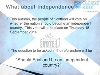 What about Independence?




This autumn, the people of Scotland will vote on
whether the nation should become an independent
country. This vote will take place on Thursday 18
September 2014.

The question to be asked in the referendum will be

"Should Scotland be an independent
country?"

 