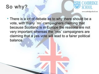 So why?


There is a lot of debate as to why there should be a
vote, with many ´no´ campaigners claiming that
because Scotland is in Europe the reasons are not
very important whereas the ´yes´ campaigners are
claiming that a yes vote will lead to a fairer political
balance.

 