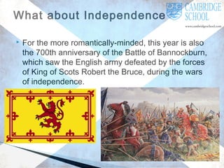 What about Independence?


For the more romantically-minded, this year is also
the 700th anniversary of the Battle of Bannockburn,
which saw the English army defeated by the forces
of King of Scots Robert the Bruce, during the wars
of independence.

 