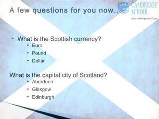 A few questions for you now…



What is the Scottish currency?
●

Euro

●

Pound

●

Dollar

What is the capital city of Scotland?
●

Aberdeen

●

Glasgow

●

Edinburgh

 