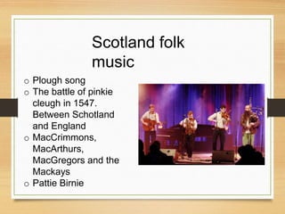 Scotland folk
music
o Plough song
o The battle of pinkie
cleugh in 1547.
Between Schotland
and England
o MacCrimmons,
MacArthurs,
MacGregors and the
Mackays
o Pattie Birnie
 