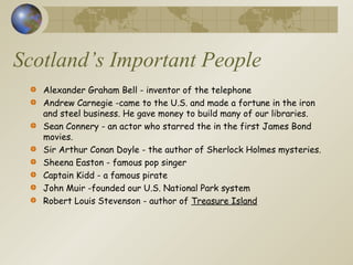 Scotland’s Important People
Alexander Graham Bell - inventor of the telephone
Andrew Carnegie -came to the U.S. and made a fortune in the iron
and steel business. He gave money to build many of our libraries.
Sean Connery - an actor who starred the in the first James Bond
movies.
Sir Arthur Conan Doyle - the author of Sherlock Holmes mysteries.
Sheena Easton - famous pop singer
Captain Kidd - a famous pirate
John Muir -founded our U.S. National Park system
Robert Louis Stevenson - author of Treasure Island
 
