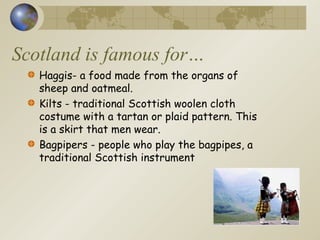 Scotland is famous for…
Haggis- a food made from the organs of
sheep and oatmeal.
Kilts - traditional Scottish woolen cloth
costume with a tartan or plaid pattern. This
is a skirt that men wear.
Bagpipers - people who play the bagpipes, a
traditional Scottish instrument
 