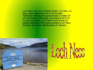 Loch Ness (/ l x n s/; Scottish Gaelic: Loch Nis, is aˌ ɒ ˈ ɛ
large, deep, freshwater loch in the Scottish
Highlands extending for approximately 23 miles (37
km) southwest of Inverness. Its surface is 52 ft (16
m) above sea level. Loch Ness is best known for
alleged sightings of the cryptozoological Loch Ness
Monster, also known affectionately as "Nessie".
 