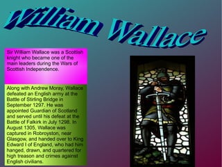 Sir William Wallace was a Scottish
knight who became one of the
main leaders during the Wars of
Scottish Independence.
Along with Andrew Moray, Wallace
defeated an English army at the
Battle of Stirling Bridge in
September 1297. He was
appointed Guardian of Scotland
and served until his defeat at the
Battle of Falkirk in July 1298. In
August 1305, Wallace was
captured in Robroyston, near
Glasgow, and handed over to King
Edward I of England, who had him
hanged, drawn, and quartered for
high treason and crimes against
English civilians.
 