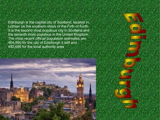 Edinburgh is the capital city of Scotland, located in
Lothian on the southern shore of the Firth of Forth.
It is the second most populous city in Scotland and
the seventh most populous in the United Kingdom.
The most recent official population estimates are
464,990 for the city of Edinburgh it self and
492,680 for the local authority area
 