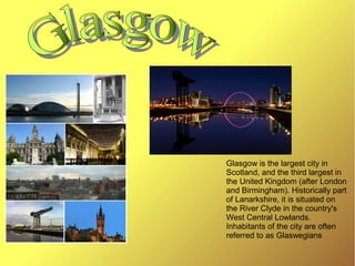 Glasgow is the largest city in
Scotland, and the third largest in
the United Kingdom (after London
and Birmingham). Historically part
of Lanarkshire, it is situated on
the River Clyde in the country's
West Central Lowlands.
Inhabitants of the city are often
referred to as Glaswegians
 