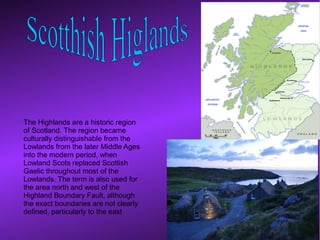 The Highlands are a historic region
of Scotland. The region became
culturally distinguishable from the
Lowlands from the later Middle Ages
into the modern period, when
Lowland Scots replaced Scottish
Gaelic throughout most of the
Lowlands. The term is also used for
the area north and west of the
Highland Boundary Fault, although
the exact boundaries are not clearly
defined, particularly to the east
 