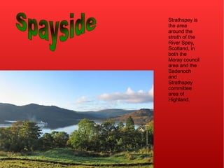 Strathspey is
the area
around the
strath of the
River Spey,
Scotland, in
both the
Moray council
area and the
Badenoch
and
Strathspey
committee
area of
Highland.
 