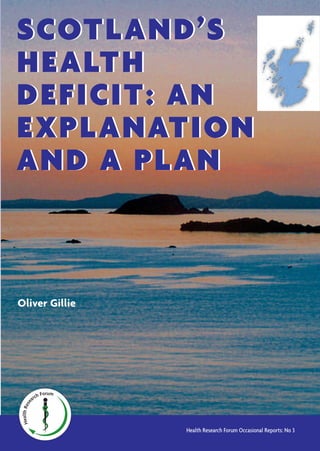 HealthRese
arch Forum
Price including postage:
£12.50 in UK
20.00 euros in EU countries
$20.00 in USA and Canada
From:
Health Research Forum
68, Whitehall Park
London N19 3TN, UK
Copies of this report may be downloaded free
from the Health Research Forum website at:
www.healthresearchforum.org.uk
G Scots have lower levels of vitamin D than English people. Healthy people get more than 90
per cent of their vitamin D from exposure of their skin to sun. But Scotland receives less sun-
light, has a shorter summer season and colder weather than England, which accounts for the
lower vitamin D levels in the population.
G Insufficient vitamin D is an important factor increasing the risk or severity of several
chronic diseases including cancer, heart disease, multiple sclerosis, high blood pressure,
stroke, diabetes and arthritis as well as bone disease and fractures.
G A higher incidence of chronic disease and higher premature mortality in Scotland, compared
with England and other European countries, is only partly explained by known risk factors such
as smoking, alcohol, diet or poverty. Lower average levels of vitamin D in Scotland can explain
the additional deficit.
G Successive reports on the state of Scottish health have failed to recognise that insufficient
sunlight and vitamin D are important risk factors for health in Scotland.
G Provision of vitamin D supplements, fortification of food with vitamin D, and revised ad-
vice on sun exposure may be expected to secure substantial health gains in Scotland at lit-
tle cost.
G Firm action is required by Scotland’s government to implement such measures: to make suit-
able vitamin D supplements available and to promote their use for all, to investigate and pi-
lot the most effective ways of fortifying food with vitamin D, and to facilitate new advice on
sun exposure based on broad multi-disciplinary considerations.
HealthRese
arch Forum
Oliver Gillie
Health Research Forum Occasional Reports: No 3
SCOTLAND’S
HEALTH
DEFICIT: AN
EXPLANATION
AND A PLAN
SCOTLAND’S
HEALTH
DEFICIT: AN
EXPLANATION
AND A PLAN
 