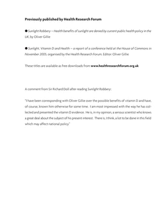 Previously published by Health Research Forum
G Sunlight Robbery – Health benefits of sunlight are denied by current public health policy in the
UK, by Oliver Gillie
G Sunlight, Vitamin D and Health – a report of a conference held at the House of Commons in
November 2005, organised by the Health Research Forum. Editor: Oliver Gillie
These titles are available as free downloads from www.healthresearchforum.org.uk
A comment from Sir Richard Doll after reading Sunlight Robbery:
“I have been corresponding with Oliver Gillie over the possible benefits of vitamin D and have,
of course, known him otherwise for some time. I am most impressed with the way he has col-
lected and presented the vitamin D evidence. He is, in my opinion, a serious scientist who knows
a great deal about the subject of his present interest. There is, I think, a lot to be done in this field
which may affect national policy.”
 
