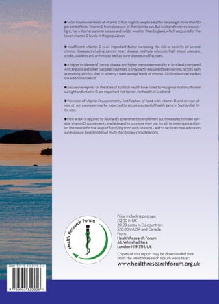 HealthRese
arch Forum
Price including postage:
£12.50 in UK
20.00 euros in EU countries
$20.00 in USA and Canada
From:
Health Research Forum
68, Whitehall Park
London N19 3TN, UK
Copies of this report may be downloaded free
from the Health Research Forum website at:
www.healthresearchforum.org.uk
G Scots have lower levels of vitamin D than English people. Healthy people get more than 90
per cent of their vitamin D from exposure of their skin to sun. But Scotland receives less sun-
light, has a shorter summer season and colder weather than England, which accounts for the
lower vitamin D levels in the population.
G Insufficient vitamin D is an important factor increasing the risk or severity of several
chronic diseases including cancer, heart disease, multiple sclerosis, high blood pressure,
stroke, diabetes and arthritis as well as bone disease and fractures.
G A higher incidence of chronic disease and higher premature mortality in Scotland, compared
with England and other European countries, is only partly explained by known risk factors such
as smoking, alcohol, diet or poverty. Lower average levels of vitamin D in Scotland can explain
the additional deficit.
G Successive reports on the state of Scottish health have failed to recognise that insufficient
sunlight and vitamin D are important risk factors for health in Scotland.
G Provision of vitamin D supplements, fortification of food with vitamin D, and revised ad-
vice on sun exposure may be expected to secure substantial health gains in Scotland at lit-
tle cost.
G Firm action is required by Scotland’s government to implement such measures: to make suit-
able vitamin D supplements available and to promote their use for all, to investigate and pi-
lot the most effective ways of fortifying food with vitamin D, and to facilitate new advice on
sun exposure based on broad multi-disciplinary considerations.
HealthRese
arch Forum
Oliver Gillie
Health Research Forum Occasional Reports: No 3
SCOTLAND’S
HEALTH
DEFICIT: AN
EXPLANATION
AND A PLAN
SCOTLAND’S
HEALTH
DEFICIT: AN
EXPLANATION
AND A PLAN
 