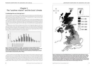 Health Research Forum Occasional Reports: No 3 54 Health Research Forum Occasional Reports: No 3
I Scotland’s health deficit: An explanation and a planScotland’s health deficit: An explanation and a plan I
Chapter 1:
The “sunshine vitamin” and the Scots’ climate
1. Scotland gets less sun, Scots get less D
The major population concentrations in southern England and central Scotland are only some 300 miles apart on
a north-south axis. London is at latitude 51.5° north while Glasgow and Edinburgh are at 56° north. But this smal
difference in distance makes a large difference to the amount of “biologically active” UV light that reaches earth
and is capable of inducing the formation of vitamin D in skin.
Even in Scotland sunlight remains the major source of vitamin D. But it is only certain wavelengths of UV that
induce formation of vitamin D in skin while other wavelengths are inactive. The active part of the UV spectrum lies
in the range known as UVB and it is absorbed more readily in the atmosphere than other wavelengths. So when the
sun is low in the sky and the light travels through a longer path in the atmosphere the active UVB component of
sunlight is reduced, and when the angle of the sun is below about 45° active UVB is almost completely absent from
sunlight.
Scotland receives some 30-50% less biological active UVB than much of England (see Figure 3 [3, 22]). The sun
north of the border is lower in the sky for most of the year and so more of the active UVB is absorbed in the
atmosphere than at lower latitudes. A definitive geographical comparison of “effective UVB”, that is UVB weighted
for its biological effect in reddening skin, has been made by Colin Driscoll of the National Radiological Protection
Board at Chilton in Oxfordshire and others [23]. UVB that reddens the skin is often taken as much the same
wavelength as the UVB that is most effective in synthesising vitamin D.
Figure 3. The North/South difference in sunlight – mean effective UV radiation (UVR) at 3 UK sites.
Glasgow has substantially less sun than Camborne (SW England) in all months except June. UVR measured
at 12 hrs GMT and weighted for biological effectiveness in the skin. Source: National Radiological
Protection Board (unpublished data). From Nutrition and Bone Health, Dept of Health Report on Health
and Social Subjects, No 49, Stationery Office, 1998 [3]
Driscoll’s comparison shows that Glasgow obtains the same amount of UVB in the effective range as Kiruna, which
is above the Arctic Circle in northern Sweden. Lund in southern Sweden is on almost the same latitude as Glasgow
and obtains 50% more sun, showing the effect of cloud and overcast skies on our western coast. Durham, which is
on the east coast of England and only 70 miles south of Glasgow, also obtains 50% more sun than Glasgow. This shows
that there are important East/West differences in sun over the British Isles as well as the north/south differences.
However the length of the summer season and the air temperature is as important as the total amount of
sunlight available in determining how much sun exposure people will get per year in a given locality. The summer
Figure 4. Scotland gets less sun than England because it is so much further north and because it is more
exposed to humid westerly and north westerly airstreams which bring cloudy weather and rain. England,
on the other hand, is relatively sheltered from the west by Ireland and by the Cumbrian mountains. The
sunniest places are on south facing coasts and flat coastal plains. Some sites along the south coast of
England from the Isle of Wight eastwards and the Channel Islands record more than 40% of the maximum
amount of sunshine possible in a year (1,800 hours out of 4,000). The Shetland Islands only achieve about
24% of the maximum possible sunshine. Map redrawn from Meteorological Office data.
 
