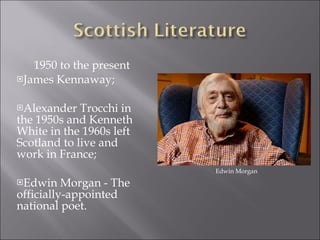 1950 to the present James Kennaway; Alexander Trocchi in the 1950s and Kenneth White in the 1960s left Scotland to live and work in France; Edwin Morgan - The officially-appointed national poet. Edwin Morgan 