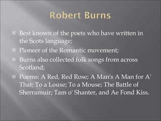 Best known of the poets who have written in the Scots language; Pioneer of the Romantic movement; Burns also collected folk songs from across Scotland; Poems: A Red, Red Rose; A Man's A Man for A' That; To a Louse; To a Mouse; The Battle of Sherramuir; Tam o' Shanter, and Ae Fond Kiss. 