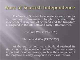 The Wars of Scottish Independence were a series of military campaigns fought between the independent Kingdom of Scotland and the Kingdom of England in the late 13th and early 14th centuries. The First War (1296–1328) The Second War (1332–1357) At the end of both wars, Scotland retained its status as an independent nation. The wars were important for other reasons, such as the emergence of the longbow as a key weapon in medieval warfare. 