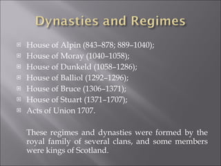 House of Alpin (843–878; 889–1040); House of Moray (1040–1058); House of Dunkeld (1058–1286); House of Balliol (1292–1296); House of Bruce (1306–1371); House of Stuart (1371–1707); Acts of Union 1707 . These regimes and dynasties were formed by the royal family of several clans, and some members were kings of Scotland. 