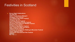 Festivities in Scotland
Burns Night Celebrations
Up Helly Aa
Celtic Connections Glasgow
Glasgow Film Festival
Fort William Mountain Festival
Glasgow Art Fair
Inverness Music Festival
Spirit of Speyside Whisky Festival
Dumfries and Galloway Wildlife Festival
Beltane Fire Festival
Scotland’s Big Nature Festival
Islay Festival of Malt and Music
Ullapool Book Festival
Aviemore & Cairngorms Walking & Mountain Festival
Royal Highland Show
Edinburgh International Film Festival
ETC…