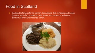 Food in Scotland
Scotland is famous for its salmon, the national dish is haggis and neeps
(innards and offal chopped up with spices and cooked in a sheep's
stomach, served with mashed turnip).
