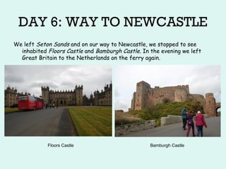 DAY 6: WAY TO NEWCASTLE
We left Seton Sands and on our way to Newcastle, we stopped to see
inhabited Floors Castle and Bamburgh Castle. In the evening we left
Great Britain to the Netherlands on the ferry again.
Floors Castle Bamburgh Castle
 