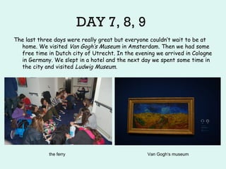 DAY 7, 8, 9
The last three days were really great but everyone couldn‘t wait to be at
home. We visited Van Gogh‘s Museum in Amsterdam. Then we had some
free time in Dutch city of Utrecht. In the evening we arrived in Cologne
in Germany. We slept in a hotel and the next day we spent some time in
the city and visited Ludwig Museum.
the ferry Van Gogh‘s museum
 