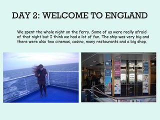 DAY 2: WELCOME TO ENGLAND
We spent the whole night on the ferry. Some of us were really afraid
of that night but I think we had a lot of fun. The ship was very big and
there were also two cinemas, casino, many restaurants and a big shop.
 