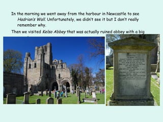 In the morning we went away from the harbour in Newcastle to see
Hadrian‘s Wall. Unfortunately, we didn‘t see it but I don‘t really
remember why.
Then we visited Kelso Abbey that was actually ruined abbey with a big
cemetery.
 