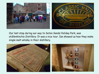 Our last stop during our way to Seton Sands Holiday Park, was
atGlenkinchie Distillery. It was a nice tour. Ian showed us how they make
single malt whisky in their distillery.
 