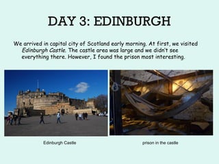 DAY 3: EDINBURGH
We arrived in capital city of Scotland early morning. At first, we visited
Edinburgh Castle. The castle area was large and we didn‘t see
everything there. However, I found the prison most interesting.
Edinburgh Castle prison in the castle
 