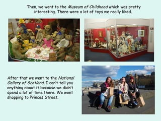 Then, we went to the Museum of Childhood which was pretty
interesting. There were a lot of toys we really liked.
After that we went to the National
Gallery of Scotland. I can‘t tell you
anything about it because we didn‘t
spend a lot of time there. We went
shopping to Princes Street.
 