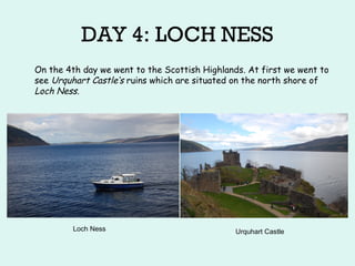 DAY 4: LOCH NESS
On the 4th day we went to the Scottish Highlands. At first we went to
see Urquhart Castle‘s ruins which are situated on the north shore of
Loch Ness.
Loch Ness Urquhart Castle
 