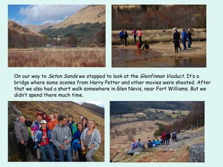On our way to Seton Sands we stopped to look at the Glenfinnan Viaduct. It‘s a
bridge where some scenes from Harry Potter and other movies were shooted. After
that we also had a short walk somewhere in Glen Nevis, near Fort Williams. But we
didn‘t spend there much time.
 