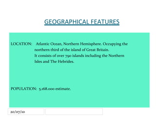 GEOGRAPHICAL FEATURES LOCATION:  Atlantic Ocean, Northern Hemisphere. Occupying the  northern third of the island of Great Britain. It consists of over 790 islands including the Northern  Isles and The Hebrides. POPULATION:  5.168.000 estimate. AREA:   78.777km2 , roughly 30% of the United Kingdom. 