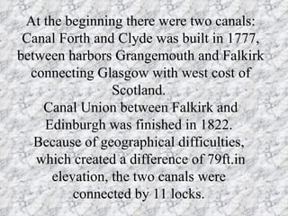 At the beginning there were two canals: Canal Forth and Clyde was built in 1777, between harbors Grangemouth and Falkirk  connecting Glasgow with west cost of Scotland.  Canal Union between Falkirk and Edinburgh was finished in 1822.  Because of geographical difficulties,  which created a difference of 79ft.in elevation, the two canals were  connected by 11 locks.  