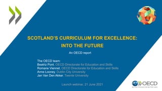 SCOTLAND’S CURRICULUM FOR EXCELLENCE:
INTO THE FUTURE
An OECD report
Launch webinar, 21 June 2021
The OECD team:
Beatriz Pont, OECD Directorate for Education and Skills
Romane Viennet, OECD Directorate for Education and Skills
Anne Looney, Dublin City University
Jan Van Den Akker, Twente University
 