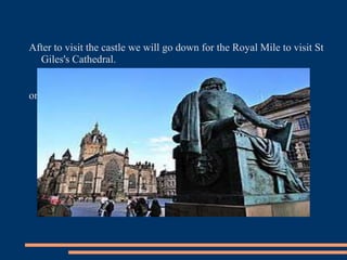 After to visit the castle we will go down for the Royal Mile to visit St
Giles's Cathedral.
on the night, already , it is the ideal moment to do someone of the
tours of ghoststhat you will find in the Royal Mile (between the
Church Tron and St Giles's Cathedral).
 