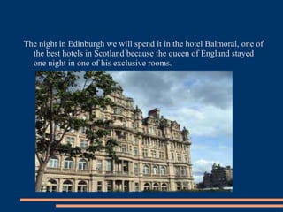 The night in Edinburgh we will spend it in the hotel Balmoral, one of
the best hotels in Scotland because the queen of England stayed
one night in one of his exclusive rooms.
 
