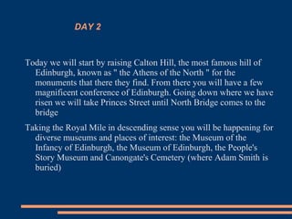 DAY 2
Today we will start by raising Calton Hill, the most famous hill of
Edinburgh, known as " the Athens of the North " for the
monuments that there they find. From there you will have a few
magnificent conference of Edinburgh. Going down where we have
risen we will take Princes Street until North Bridge comes to the
bridge
Taking the Royal Mile in descending sense you will be happening for
diverse museums and places of interest: the Museum of the
Infancy of Edinburgh, the Museum of Edinburgh, the People's
Story Museum and Canongate's Cemetery (where Adam Smith is
buried)
 