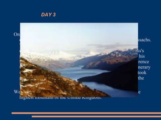 DAY 3
On the second day of our cultural trip in Scotland, we leave the
capital to enter the National Park Loch Lomond and the Trossachs.
This one is a precious place replete with calm and beautiful
corners close to the popular Lake Lomond. We will visit Luss's
picturesque village, in the western shore of the lake to know his
history and to contemplate magnificent Ben Lomond's conference
that can be admired from his wharf. We will continue our itinerary
up to Glencoe's not less famous valley, where in 1692 there took
place one of the darkest episodes of the history of Scotland, the
known one as " Glencoe's Massacre ".
We will spend the night in Fort William, to Ben Nevis's feet, the
highest mountain of the United Kingdom.
 
