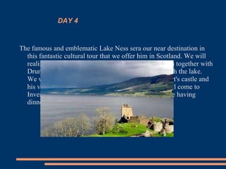 DAY 4
The famous and emblematic Lake Ness sera our near destination in
this fantastic cultural tour that we offer him in Scotland. We will
realize an excursion by ship on his mysterious waters together with
Drumnadrochit, a popular people placed together with the lake.
We will visit also in a small bay the ruins of Urquhart's castle and
his visitors' exceptional center. In the evening we will come to
Inverness with free time to walk along the city before having
dinner.
 