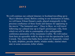 DAY 5
We will continue our cultural itinerary in Scotland travelling up to
Skye's fabulous island, Before coming to our destination of today,
we will know Eilean Donan's castle, placed strategically in the
precious confluence of three fiords and famous for appearing in
the movie " The Immortal ones ". Once in Skye, we will travel
following our cultural tour up to Elgol's picturesque villa, from
which we will be able to contemplate a few unforgettable
conference panoramic of the mountains Cuillin. We will realize
from here an agreeable walk by ship to visit the spectacular Loch
Coruisk. The waters that bathe these coasts are frequently visited
by seals, dolphins, pecular sharks, whales minke, marine otters
and, in some occasions, killer whales.
 